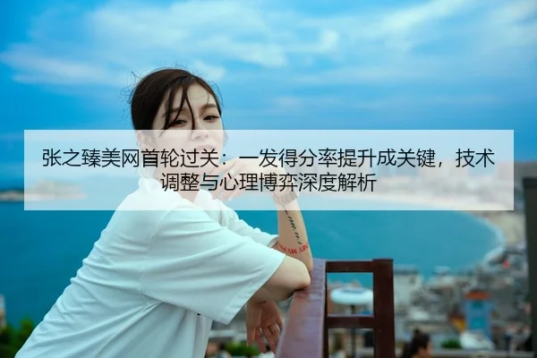 张之臻美网首轮过关：一发得分率提升成关键，技术调整与心理博弈深度解析