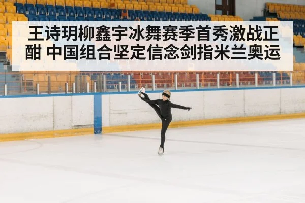 王诗玥柳鑫宇冰舞赛季首秀激战正酣 中国组合坚定信念剑指米兰奥运