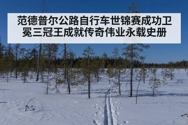范德普尔公路自行车世锦赛成功卫冕三冠王成就传奇伟业永载史册